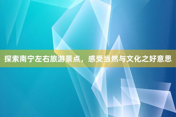 探索南宁左右旅游景点，感受当然与文化之好意思