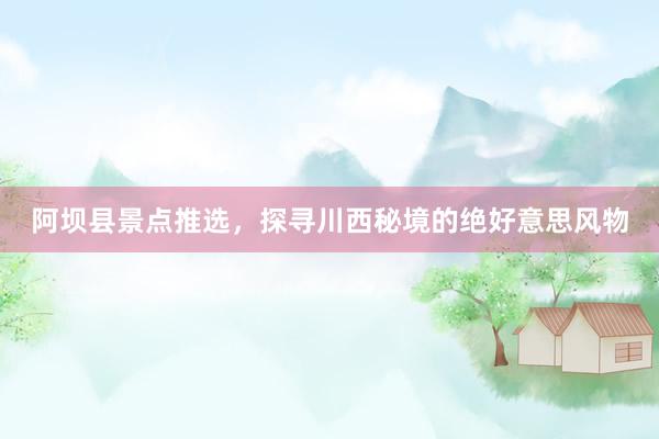 阿坝县景点推选，探寻川西秘境的绝好意思风物